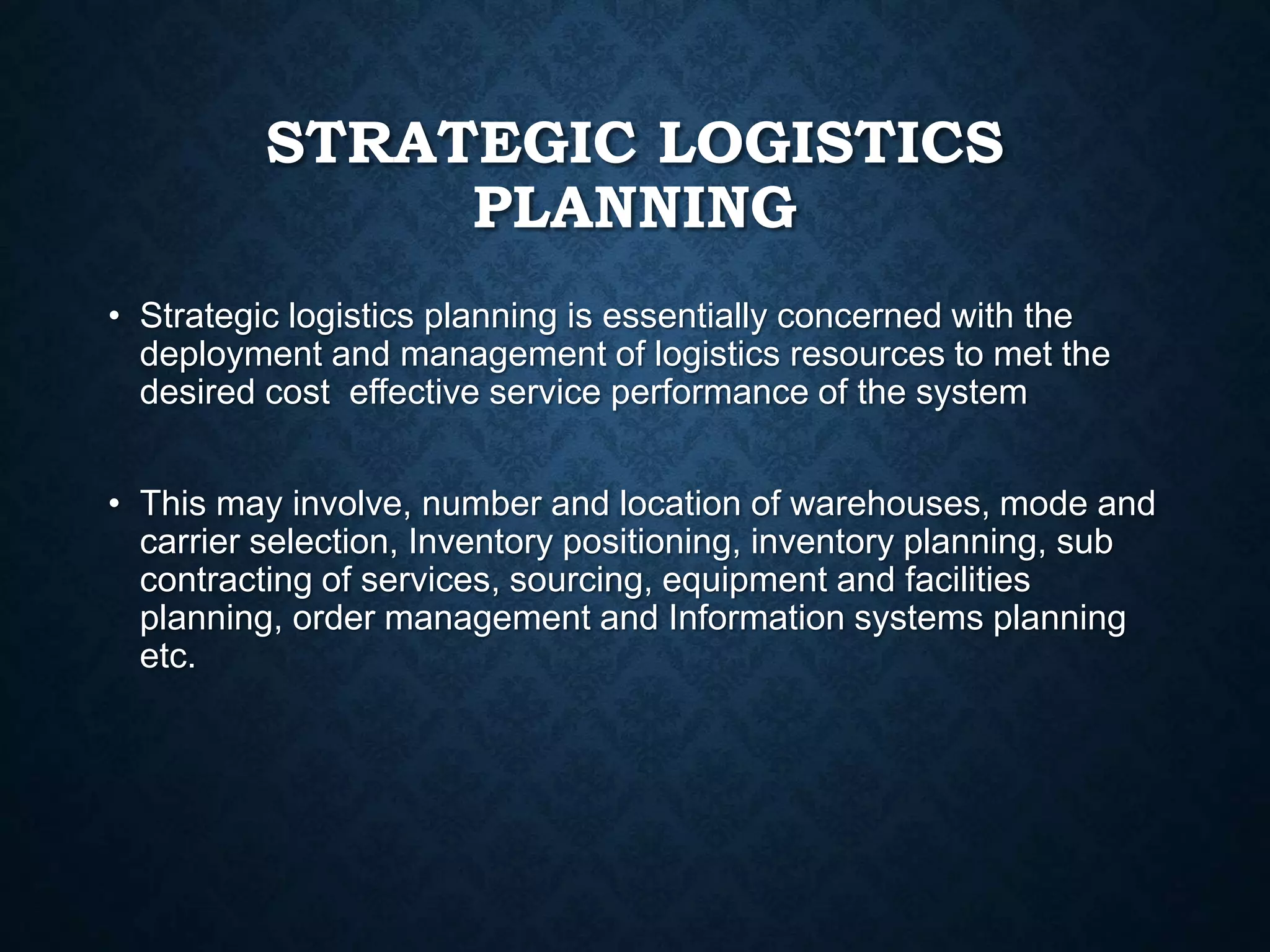 STRATEGIC LOGISTICS
PLANNING
• Strategic logistics planning is essentially concerned with the
deployment and management of logistics resources to met the
desired cost effective service performance of the system
• This may involve, number and location of warehouses, mode and
carrier selection, Inventory positioning, inventory planning, sub
contracting of services, sourcing, equipment and facilities
planning, order management and Information systems planning
etc.
 