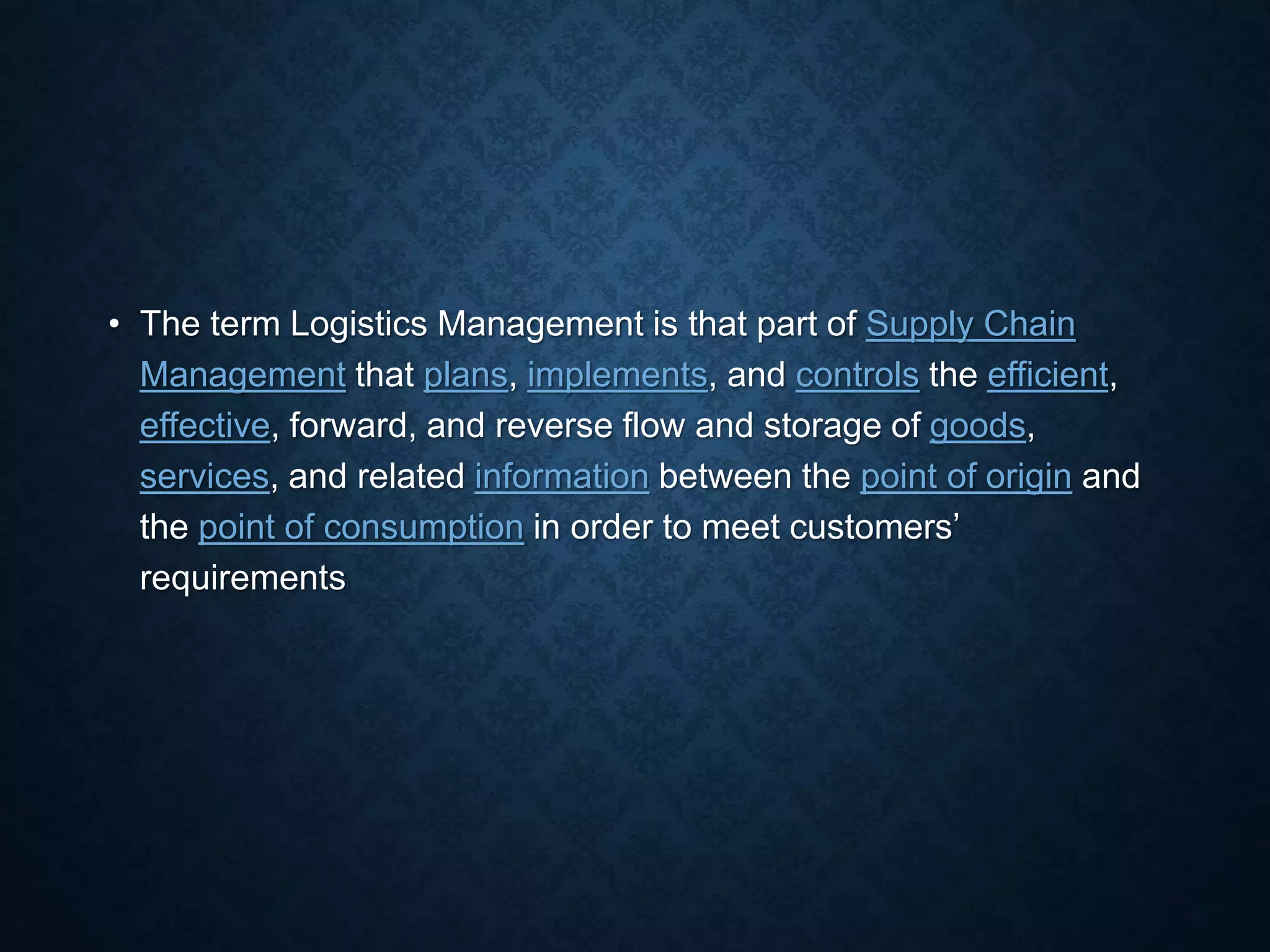 • The term Logistics Management is that part of Supply Chain
Management that plans, implements, and controls the efficient,
effective, forward, and reverse flow and storage of goods,
services, and related information between the point of origin and
the point of consumption in order to meet customers’
requirements
 