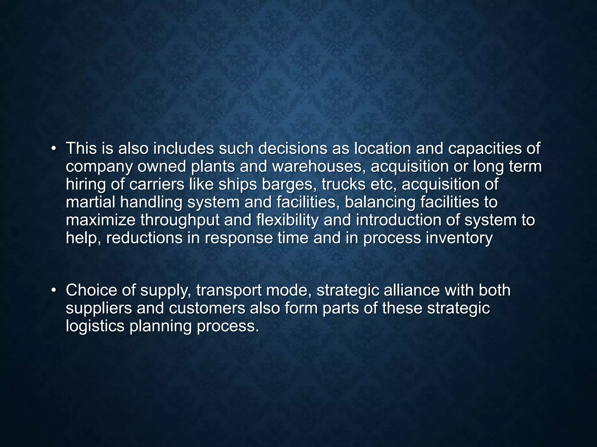 • This is also includes such decisions as location and capacities of
company owned plants and warehouses, acquisition or long term
hiring of carriers like ships barges, trucks etc, acquisition of
martial handling system and facilities, balancing facilities to
maximize throughput and flexibility and introduction of system to
help, reductions in response time and in process inventory
• Choice of supply, transport mode, strategic alliance with both
suppliers and customers also form parts of these strategic
logistics planning process.
 