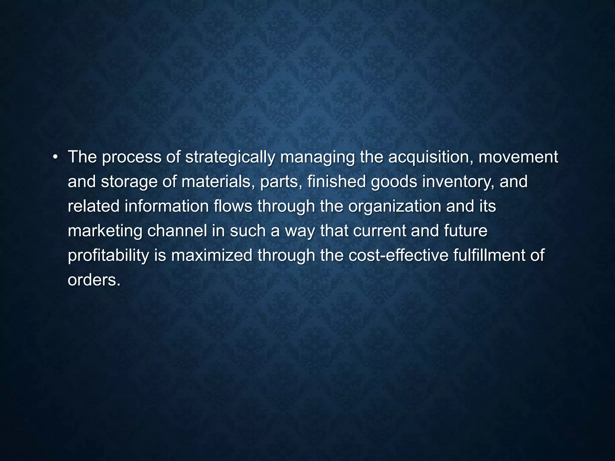 • The process of strategically managing the acquisition, movement
and storage of materials, parts, finished goods inventory, and
related information flows through the organization and its
marketing channel in such a way that current and future
profitability is maximized through the cost-effective fulfillment of
orders.
 