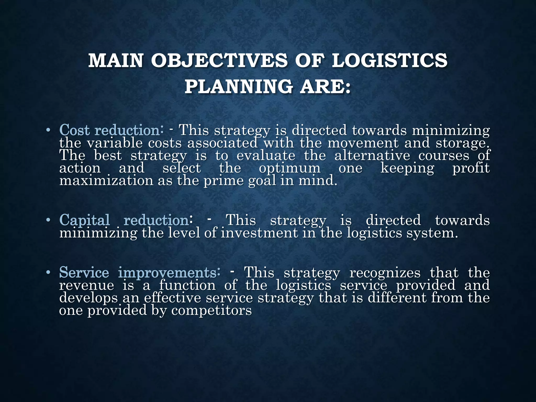 MAIN OBJECTIVES OF LOGISTICS
PLANNING ARE:
• Cost reduction: - This strategy is directed towards minimizing
the variable costs associated with the movement and storage.
The best strategy is to evaluate the alternative courses of
action and select the optimum one keeping profit
maximization as the prime goal in mind.
• Capital reduction: - This strategy is directed towards
minimizing the level of investment in the logistics system.
• Service improvements: - This strategy recognizes that the
revenue is a function of the logistics service provided and
develops an effective service strategy that is different from the
one provided by competitors
 