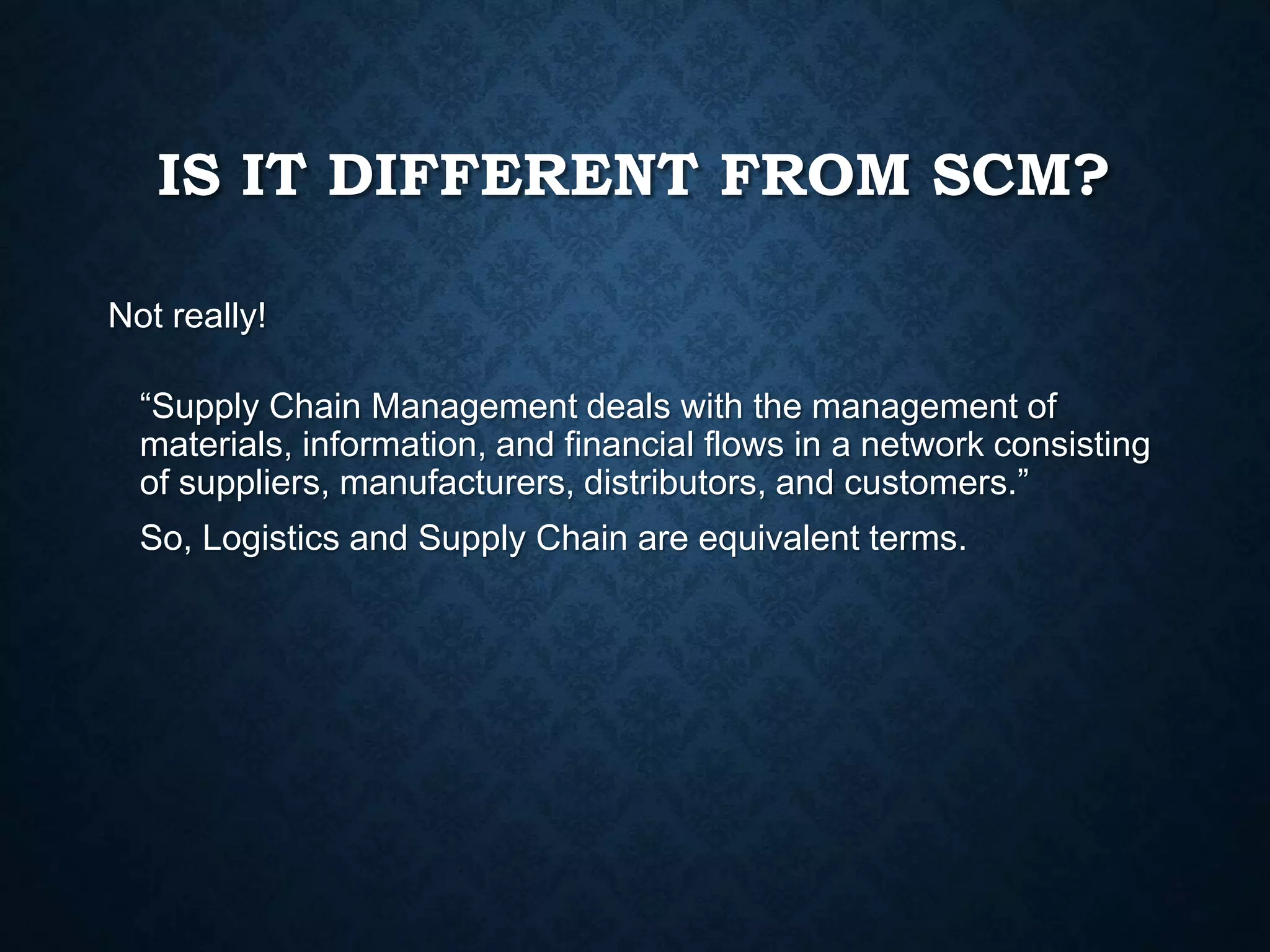 IS IT DIFFERENT FROM SCM?
Not really!
“Supply Chain Management deals with the management of
materials, information, and financial flows in a network consisting
of suppliers, manufacturers, distributors, and customers.”
So, Logistics and Supply Chain are equivalent terms.
 