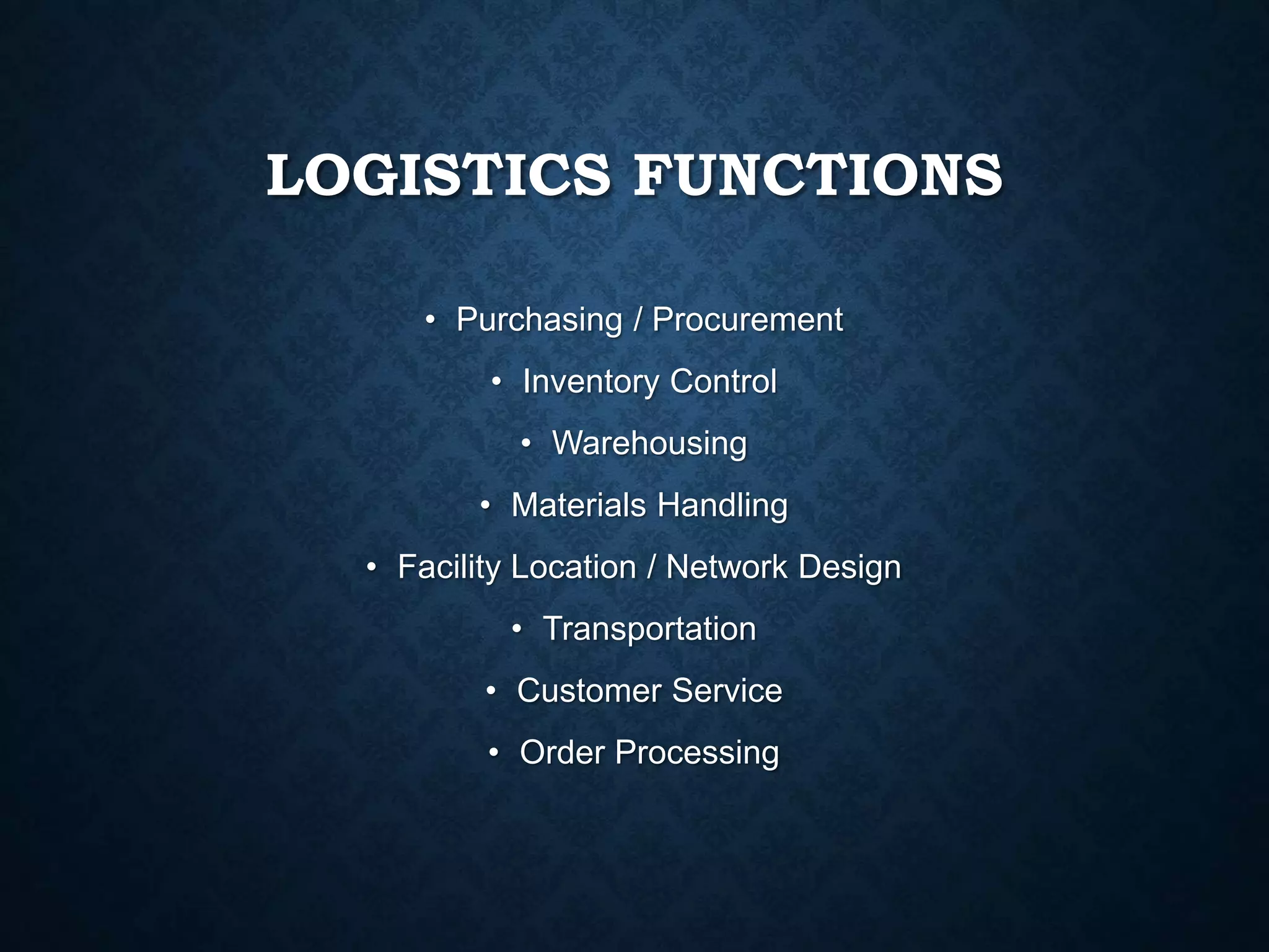 LOGISTICS FUNCTIONS
• Purchasing / Procurement
• Inventory Control
• Warehousing
• Materials Handling
• Facility Location / Network Design
• Transportation
• Customer Service
• Order Processing
 