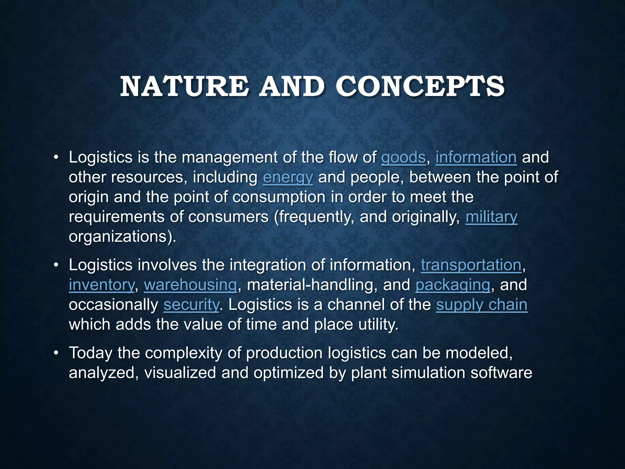 NATURE AND CONCEPTS
• Logistics is the management of the flow of goods, information and
other resources, including energy and people, between the point of
origin and the point of consumption in order to meet the
requirements of consumers (frequently, and originally, military
organizations).
• Logistics involves the integration of information, transportation,
inventory, warehousing, material-handling, and packaging, and
occasionally security. Logistics is a channel of the supply chain
which adds the value of time and place utility.
• Today the complexity of production logistics can be modeled,
analyzed, visualized and optimized by plant simulation software
 