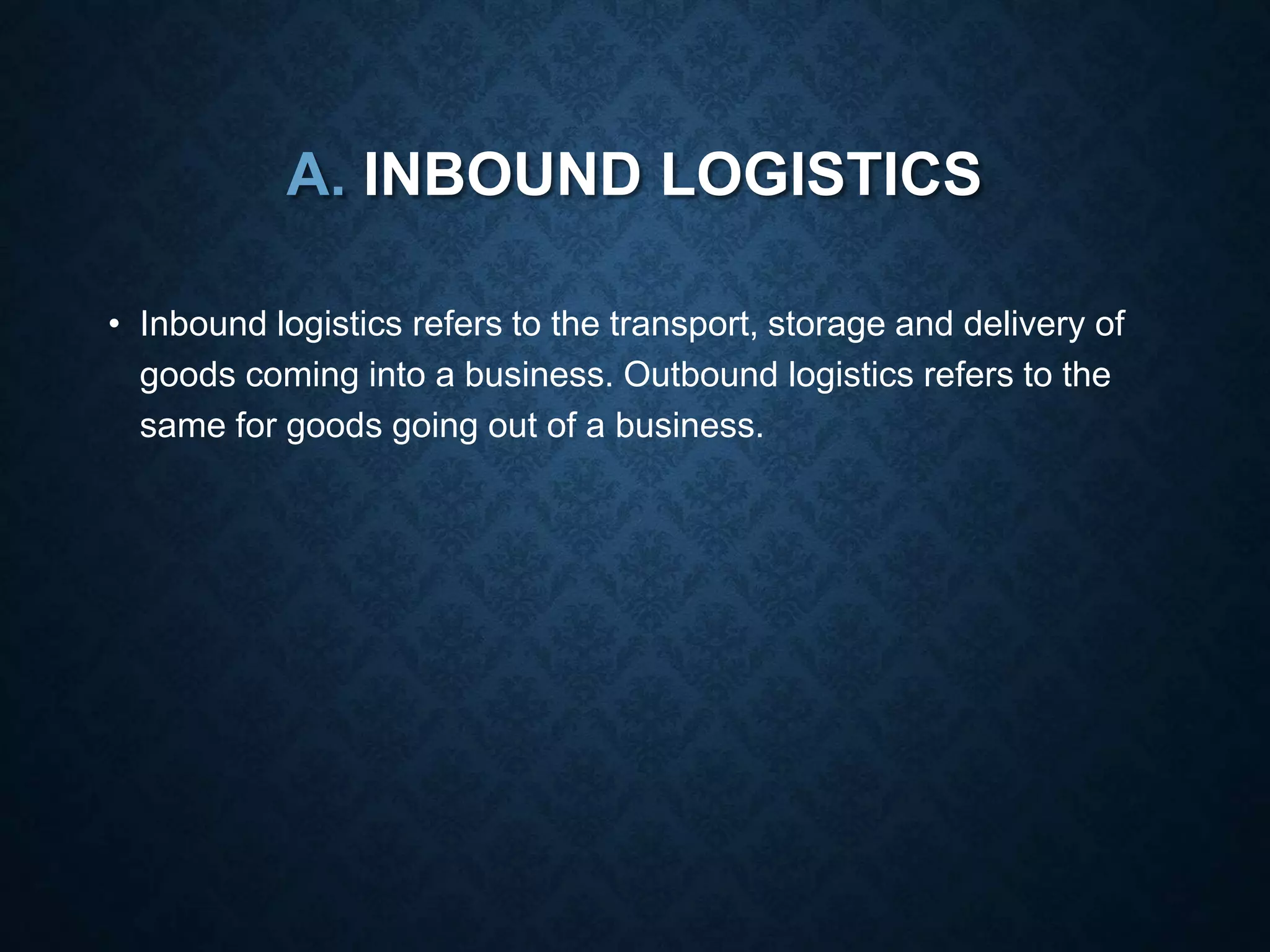 A. INBOUND LOGISTICS
• Inbound logistics refers to the transport, storage and delivery of
goods coming into a business. Outbound logistics refers to the
same for goods going out of a business.
 