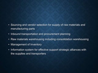 • Sourcing and vendor selection for supply of raw materials and
manufacturing parts
• Inbound transportation and procurement planning
• Raw materials warehousing including consolidation warehousing
• Management of Inventory
• Information system for effective support strategic alliances with
the supplies and transporters
 