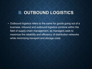 B. OUTBOUND LOGISTICS
• Outbound logistics refers to the same for goods going out of a
business. Inbound and outbound logistics combine within the
field of supply-chain management, as managers seek to
maximize the reliability and efficiency of distribution networks
while minimizing transport and storage costs.
 