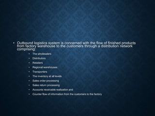 • Outbound logistics system is concerned with the flow of finished products
from factory warehouse to the customers through a distribution network
comprising:
• The wholesalers
• Distributors
• Retailers
• Regional warehouses
• Transporters
• The inventory at all levels
• Sales order processing
• Sales return processing
• Accounts receivable realization and
• Counter flow of information from the customers to the factory
 