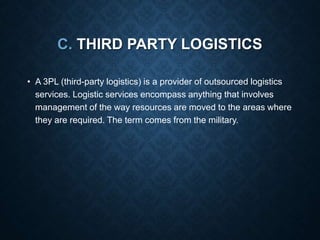 C. THIRD PARTY LOGISTICS
• A 3PL (third-party logistics) is a provider of outsourced logistics
services. Logistic services encompass anything that involves
management of the way resources are moved to the areas where
they are required. The term comes from the military.
 