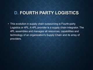 D. FOURTH PARTY LOGISTICS
• This evolution in supply chain outsourcing is Fourth-party
Logistics or 4PL. A 4PL provider is a supply chain integrator. The
4PL assembles and manages all resources, capabilities and
technology of an organization's Supply Chain and its array of
providers.
 