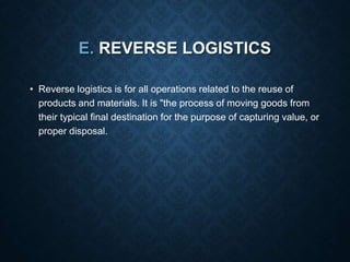 E. REVERSE LOGISTICS
• Reverse logistics is for all operations related to the reuse of
products and materials. It is "the process of moving goods from
their typical final destination for the purpose of capturing value, or
proper disposal.
 