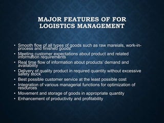 MAJOR FEATURES OF FOR
LOGISTICS MANAGEMENT
• Smooth flow of all types of goods such as raw mareials, work-in-
process and finished goods
• Meeting customer expectations about product and related
information requirements
• Real time flow of information about products’ demand and
availability
• Delivery of quality product in required quantity without excessive
safety stock
• Best possible customer service at the least possible cost
• Integration of various managerial functions for optimization of
resources
• Movement and storage of goods in appropriate quantity
• Enhancement of productivity and profitability
 