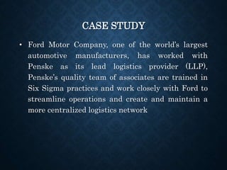 CASE STUDY
• Ford Motor Company, one of the world’s largest
automotive manufacturers, has worked with
Penske as its lead logistics provider (LLP),
Penske’s quality team of associates are trained in
Six Sigma practices and work closely with Ford to
streamline operations and create and maintain a
more centralized logistics network
 