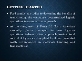 GETTING STARTED
• Ford conducted studies to determine the benefits of
transitioning the company's decentralized logistic
operations to a centralized approach.
• At the time, each of Ford's 20 North American
assembly plants managed its own logistics
operations. A decentralized approach provided total
control of logistics at the plant level, but presented
costly redundancies in materials handling and
transportation.
 