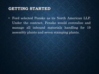 • Ford selected Penske as its North American LLP.
Under the contract, Penske would centralize and
manage all inbound materials handling for 19
assembly plants and seven stamping plants.
GETTING STARTED
 