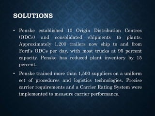 SOLUTIONS
• Penske established 10 Origin Distribution Centres
(ODCs) and consolidated shipments to plants.
Approximately 1,200 trailers now ship to and from
Ford's ODCs per day, with most trucks at 95 percent
capacity. Penske has reduced plant inventory by 15
percent.
• Penske trained more than 1,500 suppliers on a uniform
set of procedures and logistics technologies. Precise
carrier requirements and a Carrier Rating System were
implemented to measure carrier performance.
 