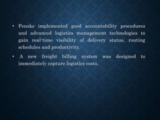 • Penske implemented good accountability procedures
and advanced logistics management technologies to
gain real-time visibility of delivery status, routing
schedules and productivity.
• A new freight billing system was designed to
immediately capture logistics costs.
 