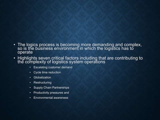 • The logics process is becoming more demanding and complex,
so is the business environment in which the logistics has to
operate
• Highlights seven critical factors including that are contributing to
the complexity of logistics system operations
• Escalating customer demand
• Cycle time reduction
• Globalization
• Restructuring
• Supply Chain Partnerships
• Productivity pressures and
• Environmental awareness
 