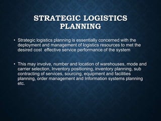 STRATEGIC LOGISTICS
PLANNING
• Strategic logistics planning is essentially concerned with the
deployment and management of logistics resources to met the
desired cost effective service performance of the system
• This may involve, number and location of warehouses, mode and
carrier selection, Inventory positioning, inventory planning, sub
contracting of services, sourcing, equipment and facilities
planning, order management and Information systems planning
etc.
 