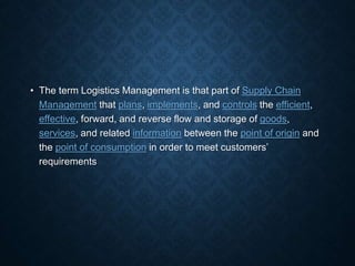 • The term Logistics Management is that part of Supply Chain
Management that plans, implements, and controls the efficient,
effective, forward, and reverse flow and storage of goods,
services, and related information between the point of origin and
the point of consumption in order to meet customers’
requirements
 