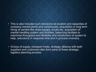 • This is also includes such decisions as location and capacities of
company owned plants and warehouses, acquisition or long term
hiring of carriers like ships barges, trucks etc, acquisition of
martial handling system and facilities, balancing facilities to
maximize throughput and flexibility and introduction of system to
help, reductions in response time and in process inventory
• Choice of supply, transport mode, strategic alliance with both
suppliers and customers also form parts of these strategic
logistics planning process.
 