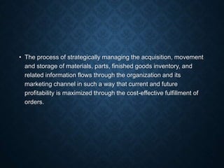 • The process of strategically managing the acquisition, movement
and storage of materials, parts, finished goods inventory, and
related information flows through the organization and its
marketing channel in such a way that current and future
profitability is maximized through the cost-effective fulfillment of
orders.
 