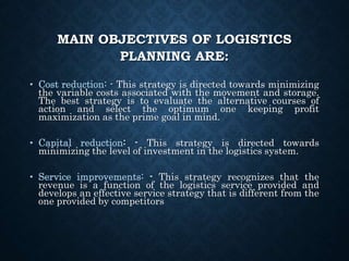 MAIN OBJECTIVES OF LOGISTICS
PLANNING ARE:
• Cost reduction: - This strategy is directed towards minimizing
the variable costs associated with the movement and storage.
The best strategy is to evaluate the alternative courses of
action and select the optimum one keeping profit
maximization as the prime goal in mind.
• Capital reduction: - This strategy is directed towards
minimizing the level of investment in the logistics system.
• Service improvements: - This strategy recognizes that the
revenue is a function of the logistics service provided and
develops an effective service strategy that is different from the
one provided by competitors
 