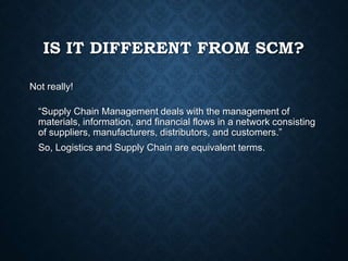 IS IT DIFFERENT FROM SCM?
Not really!
“Supply Chain Management deals with the management of
materials, information, and financial flows in a network consisting
of suppliers, manufacturers, distributors, and customers.”
So, Logistics and Supply Chain are equivalent terms.
 