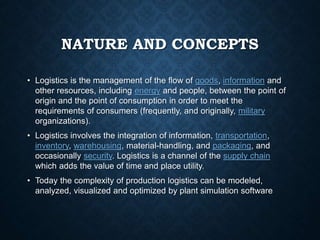 NATURE AND CONCEPTS
• Logistics is the management of the flow of goods, information and
other resources, including energy and people, between the point of
origin and the point of consumption in order to meet the
requirements of consumers (frequently, and originally, military
organizations).
• Logistics involves the integration of information, transportation,
inventory, warehousing, material-handling, and packaging, and
occasionally security. Logistics is a channel of the supply chain
which adds the value of time and place utility.
• Today the complexity of production logistics can be modeled,
analyzed, visualized and optimized by plant simulation software
 