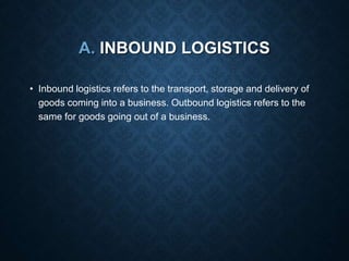 A. INBOUND LOGISTICS
• Inbound logistics refers to the transport, storage and delivery of
goods coming into a business. Outbound logistics refers to the
same for goods going out of a business.
 