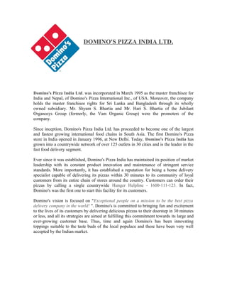 DOMINO'S PIZZA INDIA LTD.
Domino's Pizza India Ltd. was incorporated in March 1995 as the master franchisee for
India and Nepal, of Domino's Pizza International Inc., of USA. Moreover, the company
holds the master franchisee rights for Sri Lanka and Bangladesh through its wholly
owned subsidiary. Mr. Shyam S. Bhartia and Mr. Hari S. Bhartia of the Jubilant
Organosys Group (formerly, the Vam Organic Group) were the promoters of the
company.
Since inception, Domino's Pizza India Ltd. has proceeded to become one of the largest
and fastest growing international food chains in South Asia. The first Domino's Pizza
store in India opened in January 1996, at New Delhi. Today, Domino's Pizza India has
grown into a countrywide network of over 125 outlets in 30 cities and is the leader in the
fast food delivery segment.
Ever since it was established, Domino's Pizza India has maintained its position of market
leadership with its constant product innovation and maintenance of stringent service
standards. More importantly, it has established a reputation for being a home delivery
specialist capable of delivering its pizzas within 30 minutes to its community of loyal
customers from its entire chain of stores around the country. Customers can order their
pizzas by calling a single countrywide Hunger Helpline - 1600-111-123. In fact,
Domino's was the first one to start this facility for its customers.
Domino's vision is focused on "Exceptional people on a mission to be the best pizza
delivery company in the world! ". Domino's is committed to bringing fun and excitement
to the lives of its customers by delivering delicious pizzas to their doorstep in 30 minutes
or less, and all its strategies are aimed at fulfilling this commitment towards its large and
ever-growing customer base. Thus, time and again Domino's has been innovating
toppings suitable to the taste buds of the local populace and these have been very well
accepted by the Indian market.
 