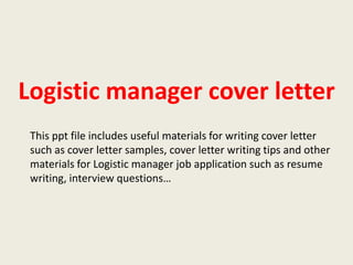 Logistic manager cover letter
This ppt file includes useful materials for writing cover letter
such as cover letter samples, cover letter writing tips and other
materials for Logistic manager job application such as resume
writing, interview questions…

 
