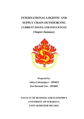 INTERNATIONAL LOGISTIC AND
SUPPLY CHAIN OUTSOURCING
CURRENT ISSUES AND INFLUENCES
Chapter Summary
Prepared by:
Aditya Lukmanjaya – 3094815
Eka Darmadi Lim – 3094802
FACULTY OF BUSINESS AND ECONOMICS
UNIVERSITY OF SURABAYA
EVEN SEMESTER 2011-2012
 