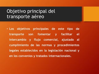 Objetivo principal del
transporte aéreo
• Los

objetivos

principales

transporte

son

intercambio

y

fomentar
flujo

de

este
y

comercial,

tipo

de

facilitar

el

ajustado

al

cumplimiento de las normas y procedimientos
legales establecidos en la legislación nacional y
en los convenios y tratados internacionales.

 
