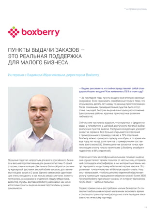 13
* на правах рекламы
Интервью с Вадимом Ибрагимовым, директором Boxberry
Прошлый год стал непростым для всего российского бизне-
са и весьма перспективным для рынка логистики. С одной
стороны, самоизоляция обеспечила большой разгон сегмен-
ту курьерской доставки: весной объем заказов, доставляе-
мых на дом, вырос в 2 раза. Однако самовывоз сдал пози-
ции очень ненадолго, и как только меры смягчили, клиенты
потянулись за заказами в отделения. Вадим Ибрагимов,
директор службы доставки Boxberry, рассказал, как меня-
ются сами пункты выдачи и какие перспективы у рынка
самовывоза.
— Вадим, расскажите, что сейчас представляет собой стан-
дартный пункт выдачи? Как изменились ПВЗ в этом году?
— За последние годы пункты выдачи значительно эволюци-
онировали. Если сравнивать современные точки с теми, что
открывались десять лет назад, то разница просто огромная.
Тогда основными преимуществами пунктов было отсут-
ствие очередей, быстрая выдача и выгодное расположение
(центральные районы, крупные транспортные развязки
поблизости).
Сейчас сети настолько выросли, что в крупных и средних го-
родах у потребителя в шаговой доступности богатый выбор
различных пунктов выдачи. Растущая конкуренция ускоряет
развитие сервиса. Все больше открывается отделений
с примерочными (к примеру, сейчас в 72% отделений
Boxberry можно примерить одежду или обувь, в то время как
еще пару лет назад доля пунктов с примерочными состав-
ляла всего около 5%). В меньшинстве остаются точки, при-
нимающие оплату только наличными (у Boxberry эквайринг
подключен в 88% отделений).
Отделения стали многофункциональными: помимо выдачи,
они осуществляют прием посылок от частных лиц, отправле-
ний с площадок-классифайдов, в них интернет-магазины мо-
гут передавать на доставку небольшие партии заказов. Это
развивает точку и помогает ей больше зарабатывать. Наш
опыт показывает, что большинство отделений подключает
услугу приема для наращивания объемов грузов: более 3800
пунктов Boxberry принимают заказы от интернет-магазинов,
почти 3600 — частные посылки.
Сервис приема очень востребован малым бизнесом. Он по-
зволяет небольшим интернет-магазинам экономить время
и сокращать транспортные расходы на этапе передачи зака-
зов логистическому партнеру.
ПУНКТЫ ВЫДАЧИ ЗАКАЗОВ —
ЭТО РЕАЛЬНАЯ ПОДДЕРЖКА
ДЛЯ МАЛОГО БИЗНЕСА
 