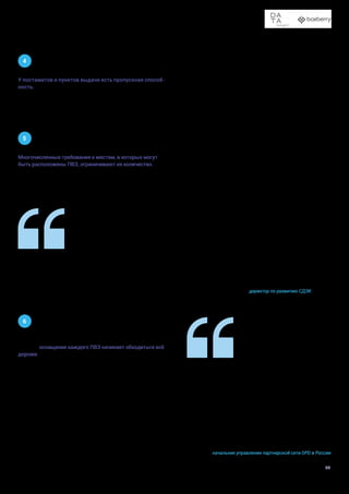 Доставка в пункты выдачи заказов и постаматы
34
4
У постаматов и пунктов выдачи есть пропускная способ-
ность. В постамате она ограничена количеством ячеек,
в пункте выдачи — площадью, на которой могут храниться
посылки. Срок хранения в ПВЗ и постаматах составляет
в большинстве случаев несколько дней. Поэтому в момен-
ты пикового спроса покупатели могут сталкиваться
с недоступностью наиболее удобных точек. Чтобы этого
не происходило, компании планируют развитие сетей исхо-
дя из прогнозируемого трафика.
5
Многочисленные требования к местам, в которых могут
быть расположены ПВЗ, ограничивают их количество.
С одной стороны, они должны быть удобными для получа-
телей: находиться рядом с жилыми домами и недалеко от
остановок общественного транспорта, желательно иметь
отдельный вход — причем подходящий для людей с ограни-
ченными возможностями. С другой стороны, ПВЗ должен
быть удобен и для машин, которые привозят товары, — то
есть обеспечивать круглосуточный подъезд и возможность
разгрузки. Еще одно условие, о котором приходится пом-
нить, — расположение точек других сетей.
6
При дальнейшем расширении спектра услуг и улучшении
условий оснащение каждого ПВЗ начинает обходиться всё
дороже. Поддержать новые технологические проекты при
бурном росте сетей также становится сложно.
Факторы, сдерживающие развитие сети постаматов и ПВЗ, материальны.
•	 Места, в которых можно установить пункты СДЭК. С одной стороны, им нужно быть до-
статочно проходимыми и удобными для получателей. С другой — к локации должен быть
беспрепятственный доступ курьеров на автомобилях. Объективно количество таких
мест ограничено даже в больших городах.
•	 Конкуренция. Постаматов и ПВЗ от разных компаний становится всё больше. Значит,
необходимо рассчитать установку так, чтобы обеспечить поток клиентов и при этом
отстроиться от конкурентов. Отличаться, быть удобнее и сервиснее.
Сергей Егоров
директор по развитию СДЭК
Клиенты привыкают к своим любимым локациям и неохот-
но меняют их на новые, если они даже и удобные на наш
взгляд, поэтому далеко не всегда новая точка означает
новые посылки для доставщика. К тому же есть ряд новых
проектов, связанных с маркировкой товаров, а цифровое
оснащение многих ПВЗ не может поддержать их требова-
ния. Уверена, что, как и всегда, бизнес сможет найти выход
и мы продолжим наблюдать за развитием сетей ПВЗ в
России.
Ирина Зильберберг
начальник управления партнерской сети DPD в России
 