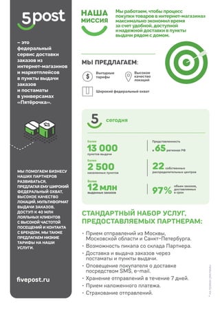 Доставка в пункты выдачи заказов и постаматы
35
13 000
22
7
Более
12млн
выданных заказов
2 500
МЫ ПОМОГАЕМ БИЗНЕСУ
НАШИХ ПАРТНЕРОВ
РАЗВИВАТЬСЯ,
ПРЕДЛАГАЯ ЕМУ ШИРОКИЙ
ФЕДЕРАЛЬНЫЙ ОХВАТ,
ВЫСОКОЕ КАЧЕСТВО
ЛОКАЦИЙ, МУЛЬТИФОРМАТ
ВЫДАЧИ ЗАКАЗОВ,
ДОСТУП К 40 МЛН
ЛОЯЛЬНЫХ КЛИЕНТОВ
С ВЫСОКОЙ ЧАСТОТОЙ
ПОСЕЩЕНИЙ И КОНТАКТА
С БРЕНДОМ, МЫ ТАКЖЕ
ПРЕДЛАГАЕМ НИЗКИЕ
ТАРИФЫ НА НАШИ
УСЛУГИ.
fivepost.ru
• Прием отправлений из Москвы,
Московской области и Санкт-Петербурга.
• Возможность пикапа со склада Партнера.
• Доставка и выдача заказов через
постаматы и пункты выдачи.
• Оповещение покупателя о доставке
посредством SMS, e-mail.
• Хранение отправлений в течение 7 дней.
• Прием наложенного платежа.
• Страхование отправлений.
СТАНДАРТНЫЙ НАБОР УСЛУГ,
ПРЕДОСТАВЛЯЕМЫХ ПАРТНЕРАМ:
*
на
правах
рекламы
 