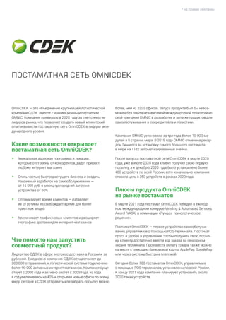 * на правах рекламы
OmniCDEK — это объединение крупнейшей логистической
компании СДЭК вместе с инновационным партнером
OMNIC. Компания появилась в 2020 году за счет синергии
лидеров рынка, что позволяет создать новый клиентский
опыт и вывести постаматную сеть OmniCDEK в лидеры меж-
дународного уровня.
Какие возможности открывает
постаматная сеть OmniCDEK?
•	 Уникальная адресная программа и локации,
которые отстроены от конкурентов, дадут прирост
любому интернет магазину
• 	Стать частью быстрорастущего бизнеса и создать
пассивный заработок на самообслуживании —
от 15 000 руб. в месяц при средней загрузке
устройства от 50%
• 	Оптимизирует время клиентов — избавляет
их от рутины и освобождает время для более
приятных вещей
• 	Увеличивает трафик новых клиентов и расширяет
географию доставки для интернет-магазинов
Что помогло нам запустить
совместный продукт?
Лидерство СДЭК в сфере экспресс-доставки в России и за
рубежом. Ежедневно компания СДЭК осуществляет до
300 000 отправлений, к логистической системе подключено
более 90 000 активных интернет-магазинов. Компания суще-
ствует с 2000 года и активно растет с 2009 года, из года
в год увеличиваясь на 40% и открывая новые офисы по всему
миру: сегодня в СДЭК отправить или забрать посылку можно
более, чем из 3300 офисов. Запуск продукта был бы невоз-
можен без опыта независимой международной технологиче-
ской компании OMNIC в разработке и запуске продуктов для
самообслуживания в сфере ритейла и логистики.
Компания OMNIC установила за три года более 10 000 мо-
дулей в 6 странах мира. В 2019 году OMNIC отмечена рекор-
дом Гиннесса за установку самого большого постамата
в мире на 1182 автоматизированные ячейки.
После запуска постаматной сети OmniCDEK в марте 2020
года, уже в июле 2020 года клиент получил свою первую
посылку, а к декабрю 2020 года было установлено более
400 устройств по всей России, хотя изначально компания
ставила цель в 250 устройств в рамках 2020 года.
Плюсы продукта OmniCDEK
на рынке постаматов
В марте 2021 года постамат OmniCDEK победил в ежегод-
ном международном конкурсе Vending & Automated Services
Award (VASA) в номинации «Лучшее технологическое
решение».
Постамат OmniCDEK — первое устройство самообслужи-
вания, управляемое с помощью POS-терминала. Постамат
прост и удобен в управлении. Чтобы получить свою посыл-
ку, клиенту достаточно ввести код заказа на сенсорном
экране терминала. Произвести оплату товара также можно
на месте с помощью банковской карты, ApplePay, GooglePay
или через систему быстрых платежей.
Сегодня более 700 постаматов OmniCDEK, управляемых
с помощью POS-терминалов, установлены по всей России.
К концу 2021 года компания планирует установить около
3000 таких устройств.
ПОСТАМАТНАЯ СЕТЬ OMNICDEK
 
