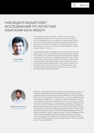 Доставка в пункты выдачи заказов и постаматы
5
Wildberries — крупнейший онлайн-ритейлер России, работающий на рынке 16 лет.
География присутствия компании охватывает восемь стран: Россия, Польша,
Словакия, Беларусь, Казахстан и другие. Оборот Wildberries в 2019 году вырос на
88% и достиг 223,5 млрд руб., за 9 месяцев 2020 г. — на 104%, до 285,6 млрд руб.
По данным на сентябрь 2020 г., ежедневно на Wildberries оформляется более
1 млн заказов. Компания насчитывает свыше 30 тыс. постаматов, точек выда-
чи заказов, как собственных, так и партнерских. Ассортимент Wildberries вклю-
чает около 5 млн SKU товаров от более чем 70 000 российских и зарубежных
брендов: одежда и обувь, аксессуары, бьюти-товары, детские товары, техника и
электроника, товары для дома, ювелирные украшения, продукты питания, книги,
цифровые товары и многое другое. Около 50% товаров произведены в России.
Компания занимает 1-е место в рейтинге Forbes «10 главных продавцов Рунета».
Четыре года подряд Wildberries является крупнейшим интернет-магазином
России по объему онлайн-продаж согласно данным аналитического агентства
Data Insight. Wildberries входит в десятку интернет-ресурсов России по посещае-
мости, по данным SimilarWeb.
Владислав Бакальчук
сооснователь Wildberries
Исследования, которые мы делаем, — бесплатные и публичные.
Они, безусловно, меняют рынок. Собственно, они для того и нужны —
не просто описывать рынок, но развивать его, делать больше и лучше.
Рынок логистики для интернет-магазинов для нас один из приоритет-
ных. Именно логистика и составляет суть интернет-торговли, так что
даже слова, что логистика — кровь электронной коммерции, не звучат
слишком пафосно. Так и есть.
У нас регулярно выходят исследования по этому рынку (список вы най-
дете в конце), так что мы попросили нескольких безусловных экспертов
в этой области стать нашими оппонентами и помощниками в создании
исследования. Это и есть наш Наблюдательный совет. Люди, которые
с нами спорят и соглашаются, никогда не стесняются нас критиковать
(и всегда по делу), часто подсказывают новые и интересные направ-
ления. Люди, которые первыми скажут, что мы сделали хорошо и что
мы сделали плохо. Именно это и есть наш Наблюдательный совет —
не просто люди, мнение которых мы очень ценим, но люди, которых
мы попросили быть нашими критиками.
Федор Вирин
партнер Data Insight
НАБЛЮДАТЕЛЬНЫЙ СОВЕТ
ИССЛЕДОВАНИЙ ПО ЛОГИСТИКЕ
КОМПАНИИ DATA INSIGHT
 