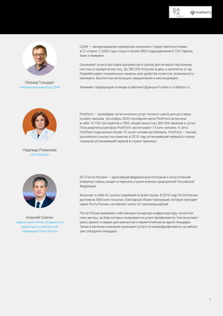 СДЭК — международная курьерская компания с представительствами
в 21 стране. С 2000 года открыто более 2800 подразделений В СНГ, Европе,
Азии и Америке.
Оказывает услуги доставки документов и грузов для интернет-магазинов,
частных и юридических лиц. До 280 000 посылок в день и миллионы в год.
Разрабатывает специальные сервисы для удобства клиентов: возможность
примерки, бесплатная интеграция, уведомления в мессенджерах.
Занимает лидирующие позиции в рейтинге франшиз Forbes.ru и Beboss.ru.
PickPoint – провайдер логистических услуг полного цикла для доставки
онлайн-заказов. На ноябрь 2020 последняя миля PickPoint включала
в себя 10 700 постаматов и ПВЗ, общей емкостью 300 000 заказов в сутки.
Пользовательская база PickPoint насчитывает 13 млн человек. К сети
PickPoint подключено более 10 тысяч онлайн-ритейлеров. PickPoint – пионер
российского рынка постаматов, в 2010 году установивший первый в стране
терминал.установивший первый в стране терминал.
АО «Почта России» — крупнейший федеральный почтовый и логистический
оператор страны, входит в перечень стратегических предприятий Российской
Федерации.
Включает в себя 42 тысячи отделений по всей стране. В 2019 году Почта России
доставила 436,5 млн посылок. Ежегодный объем транзакций, которые проходят
через Почту России, составляет около 3,2 триллиона рублей.
Почта России развивает собственную складскую инфраструктуру, логистиче-
ские центры, на базе которых оказываются услуги фулфилмента. Они включают
кросс-докинг и сервис для мерчантов и маркетплейсов на одной площадке.
Также в регионах компания оказывает услуги по микрофулфилменту на неболь-
ших складских площадях.
Леонид Гольдорт
генеральный директор СДЭК
Надежда Романова
CEO PickPoint
Алексей Скатин
первый заместитель генерального
директора по электронной
коммерции Почта России
Доставка в пункты выдачи заказов и постаматы
6
 