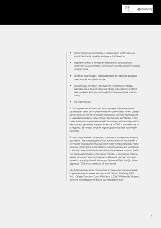Доставка в пункты выдачи заказов и постаматы
8
•	 логистические операторы: используют собственные
и партнерские пункты выдачи и постаматы,
•	 маркетплейсы и интернет-магазины: располагают
собственными сетями и используют сети логистических
операторов,
•	 аптеки: используют оффлайновые аптеки для выдачи
заказов из интернет-аптек,
•	 владельцы сетевых помещений: в первую очередь
магазинов, а также салонов связи, банковских отделе-
ний, на базе которых создаются точки выдачи нового
типа,
•	 Почта России.
В последние несколько лет все крупные игроки активно
развивали свои сети: увеличивали количество точек, совер-
шенствовали логистические процессы, меняли требования
и модифицировали сами точки, заключали договоры с дру-
гими владельцами помещений. Компании могли открывать
несколько десятков новых объектов — ПВЗ и постаматов —
в неделю. И теперь многие игроки располагают тысячами
пунктов.
Это исследование посвящено самому популярному каналу
доставки. На основе данных от логистических компаний и
интернет-магазинов мы оценили количество заказов, полу-
ченных через ПВЗ и постаматы. Многочисленные интервью
с экспертами позволили нам описать важные модели рабо-
ты, сформулировать ключевые тренды и основные ограни-
чения этого сегмента логистики. Важной частью исследо-
вания стал подробный анализ собранной Data Insight базы
адресов ПВЗ и постаматов 25 компаний.
Мы благодарим всех спонсоров и специалистов компаний,
поделившихся с нами экспертизой: 5Post, Boxberry, DPD,
IML, «Обувь России», Ozon, PickPoint, СДЭК, Wildberries, Яндекс.
Без них исследование было бы невозможным.
 