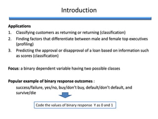 Introduction
Applications
1. Classifying customers as returning or returning (classification)
2. Finding factors that differentiate between male and female top executives
(profiling)
3. Predicting the approval or disapproval of a loan based on information such
as scores (classification)
Focus: a binary dependent variable having two possible classes
Popular example of binary response outcomes :
success/failure, yes/no, buy/don’t buy, default/don’t default, and
survive/die
Code the values of binary response Y as 0 and 1
 
