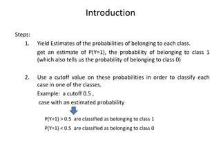 Introduction
Steps:
1. Yield Estimates of the probabilities of belonging to each class.
get an estimate of P(Y=1), the probability of belonging to class 1
(which also tells us the probability of belonging to class 0)
2. Use a cutoff value on these probabilities in order to classify each
case in one of the classes.
Example: a cutoff 0.5 ,
case with an estimated probability
P(Y=1) > 0.5 are classified as belonging to class 1
P(Y=1) < 0.5 are classified as belonging to class 0
 