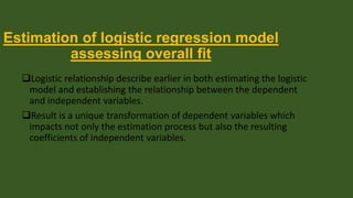 Estimation of logistic regression model
assessing overall fit
Logistic relationship describe earlier in both estimating the logistic
model and establishing the relationship between the dependent
and independent variables.
Result is a unique transformation of dependent variables which
impacts not only the estimation process but also the resulting
coefficients of independent variables.

 
