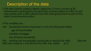 Description of the data
The data used to conduct logistic regression is from a survey of 30
homeowners conducted by an electricity company about an offer of roof
solar panels with a 50% subsidy from the state government as part of the
state’s environmental policy.
The variables are:
•IVs: household income measured in units of a thousand dollars
age of householder
monthly mortgage
size of family household
•DV: whether the householder would take or decline the offer.
offer was coded as 1 and decline the offer was coded
as 0.

Take the

 