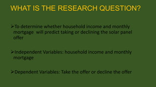 WHAT IS THE RESEARCH QUESTION?
To determine whether household income and monthly
mortgage will predict taking or declining the solar panel
offer

Independent Variables: household income and monthly
mortgage
Dependent Variables: Take the offer or decline the offer

 
