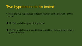 Two hypotheses to be tested
• There are two hypotheses to test in relation to the overall fit of the
model:
H0: The model is a good fitting model
H1: The model is not a good fitting model (i.e. the predictors have a
significant effect)

 