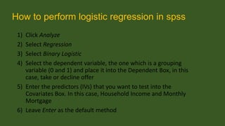 How to perform logistic regression in spss
1)
2)
3)
4)

Click Analyze
Select Regression
Select Binary Logistic
Select the dependent variable, the one which is a grouping
variable (0 and 1) and place it into the Dependent Box, in this
case, take or decline offer
5) Enter the predictors (IVs) that you want to test into the
Covariates Box. In this case, Household Income and Monthly
Mortgage
6) Leave Enter as the default method

 