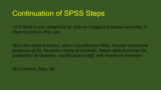 Continuation of SPSS Steps
•7) If there is any categorical IV, click on Categorical button and enter it.
There is none in this case.
•8) In the Options button, select Classification Plots, Hosmer-Lemeshow
goodness-of-fit, Casewise Listing of residuals. Retain default entries for
probability of stepwise, classification cutoff, and maximum iterations
•9) Continue, then, OK

 