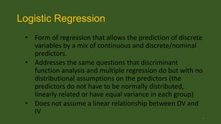 Logistic Regression
• Form of regression that allows the prediction of discrete
variables by a mix of continuous and discrete/nominal
predictors.
• Addresses the same questions that discriminant
function analysis and multiple regression do but with no
distributional assumptions on the predictors (the
predictors do not have to be normally distributed,
linearly related or have equal variance in each group)
• Does not assume a linear relationship between DV and
IV
3

 